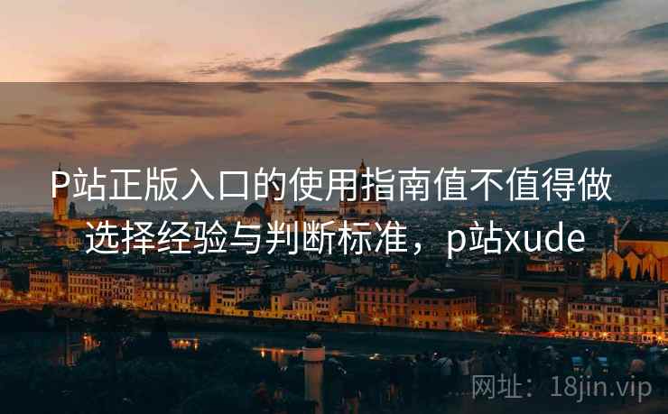 P站正版入口的使用指南值不值得做 选择经验与判断标准，p站xude
