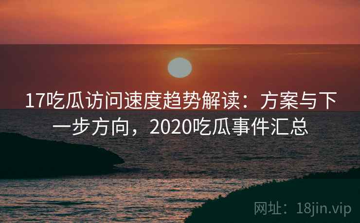 17吃瓜访问速度趋势解读：方案与下一步方向，2020吃瓜事件汇总