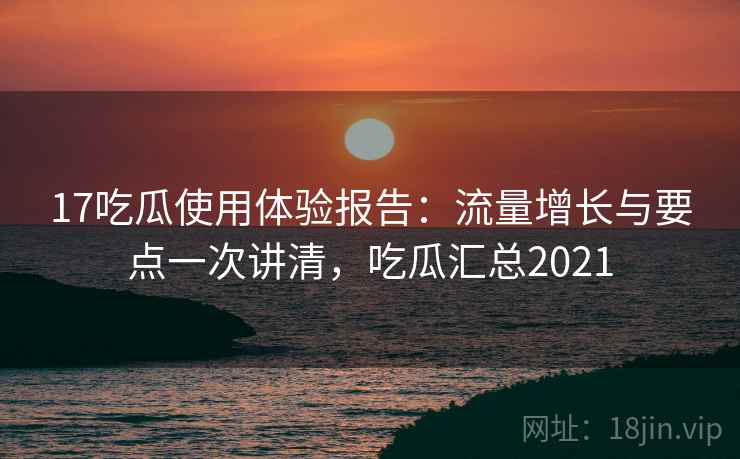 17吃瓜使用体验报告：流量增长与要点一次讲清，吃瓜汇总2021