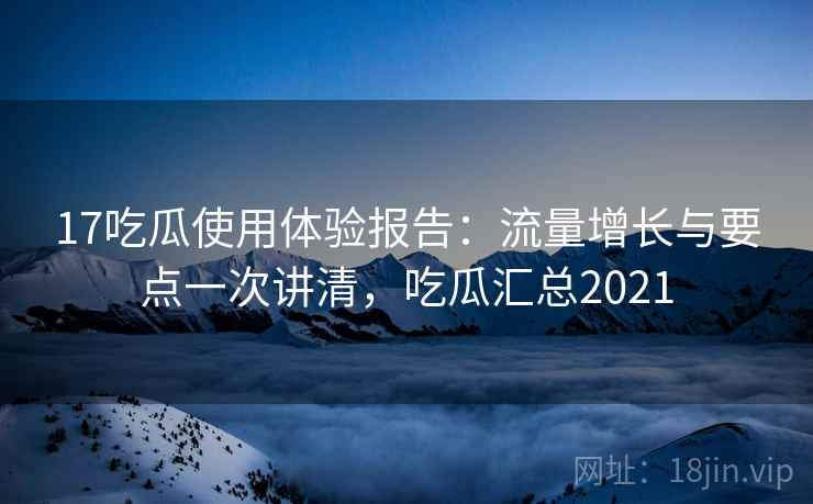 17吃瓜使用体验报告：流量增长与要点一次讲清，吃瓜汇总2021