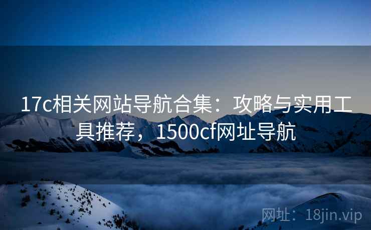 17c相关网站导航合集：攻略与实用工具推荐，1500cf网址导航