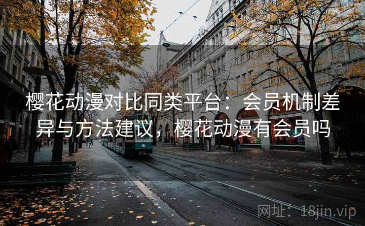 樱花动漫对比同类平台：会员机制差异与方法建议，樱花动漫有会员吗