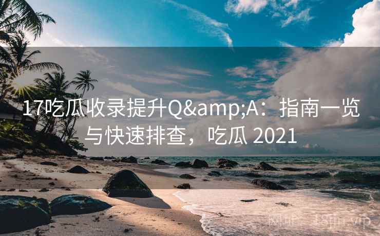 17吃瓜收录提升Q&A：指南一览与快速排查，吃瓜 2021