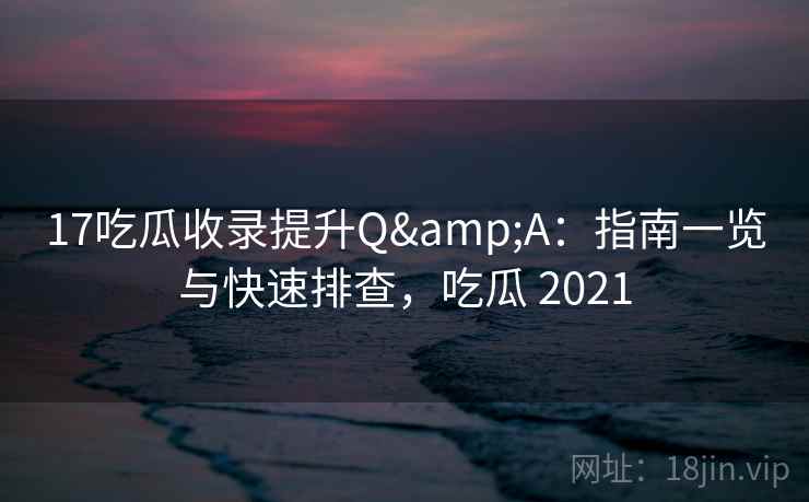 17吃瓜收录提升Q&A：指南一览与快速排查，吃瓜 2021