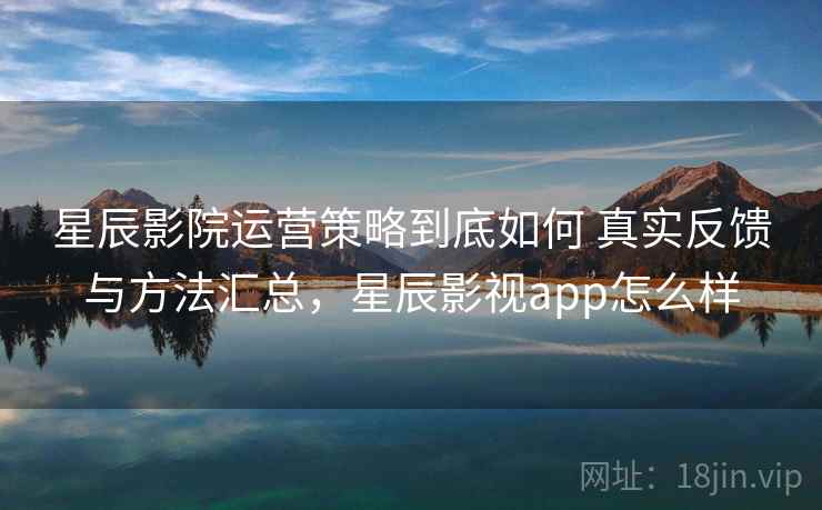 星辰影院运营策略到底如何 真实反馈与方法汇总，星辰影视app怎么样