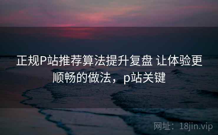 正规P站推荐算法提升复盘 让体验更顺畅的做法，p站关键