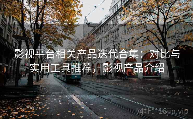 影视平台相关产品迭代合集：对比与实用工具推荐，影视产品介绍