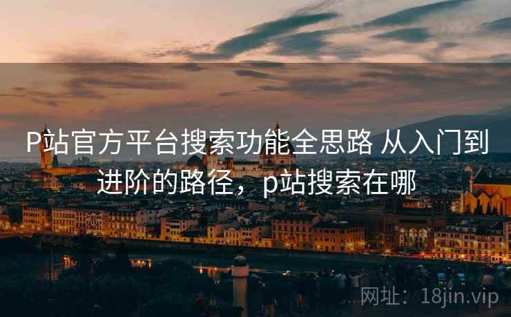 P站官方平台搜索功能全思路 从入门到进阶的路径，p站搜索在哪