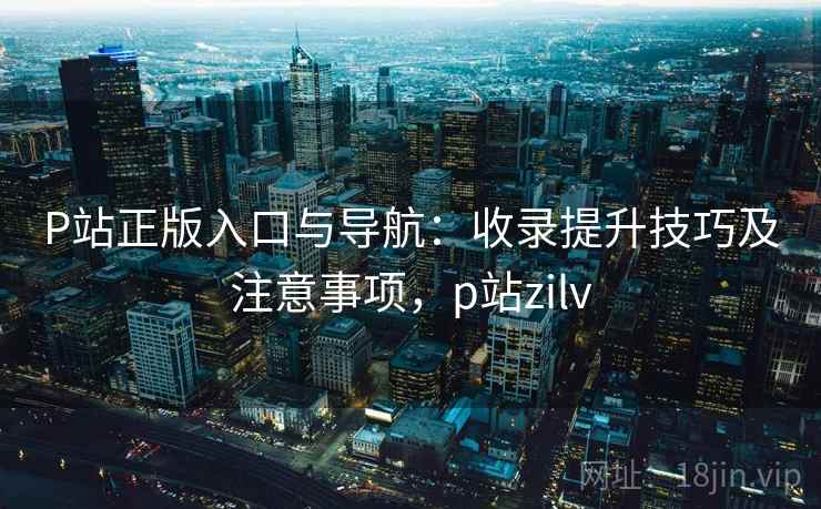 P站正版入口与导航：收录提升技巧及注意事项，p站zilv