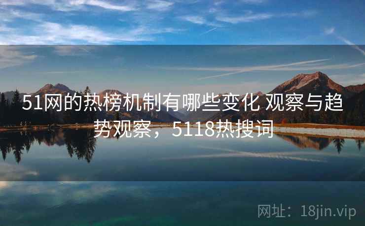51网的热榜机制有哪些变化 观察与趋势观察，5118热搜词