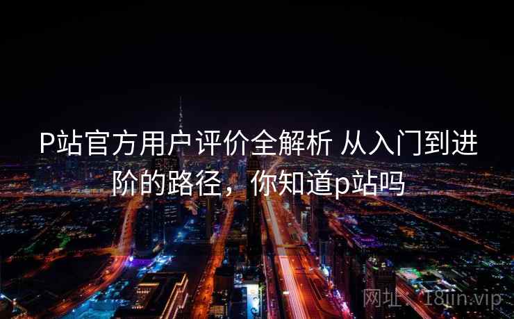 P站官方用户评价全解析 从入门到进阶的路径，你知道p站吗