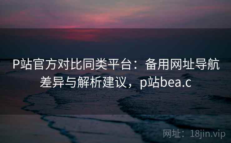 P站官方对比同类平台：备用网址导航差异与解析建议，p站bea.c