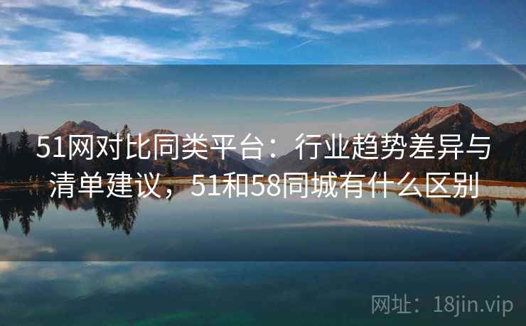 51网对比同类平台：行业趋势差异与清单建议，51和58同城有什么区别