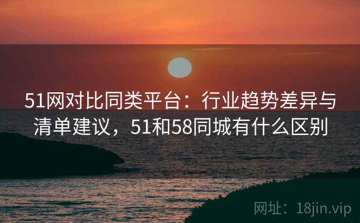 51网对比同类平台：行业趋势差异与清单建议，51和58同城有什么区别