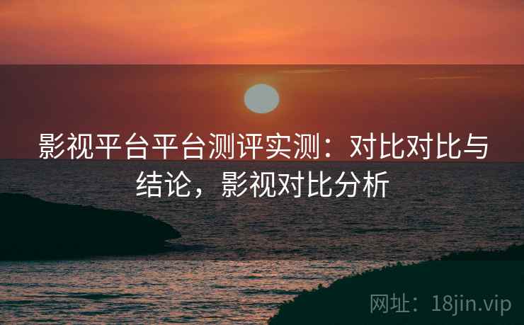 影视平台平台测评实测：对比对比与结论，影视对比分析