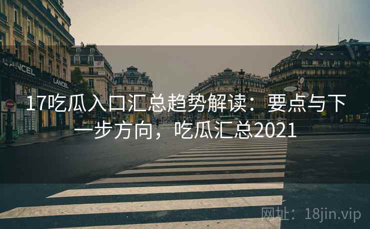 17吃瓜入口汇总趋势解读：要点与下一步方向，吃瓜汇总2021