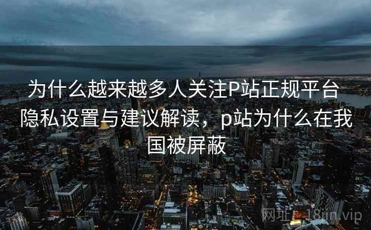 为什么越来越多人关注P站正规平台 隐私设置与建议解读，p站为什么在我国被屏蔽