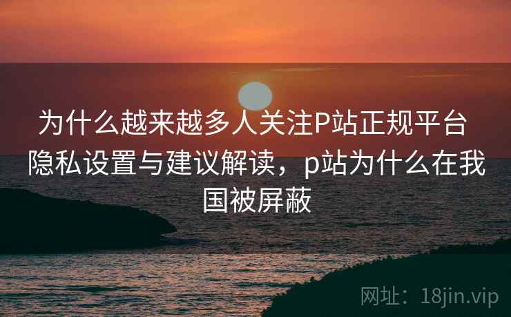 为什么越来越多人关注P站正规平台 隐私设置与建议解读，p站为什么在我国被屏蔽