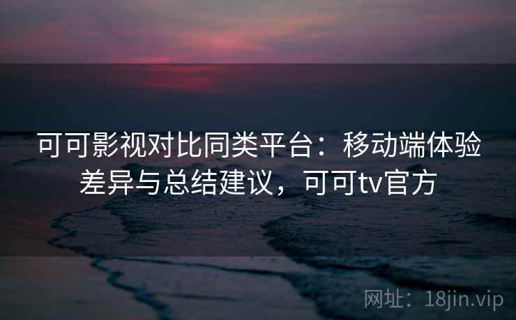 可可影视对比同类平台：移动端体验差异与总结建议，可可tv官方