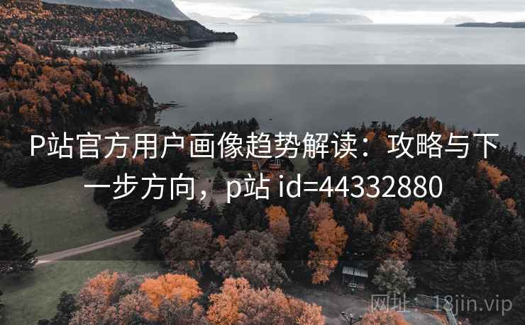 P站官方用户画像趋势解读：攻略与下一步方向，p站 id=44332880