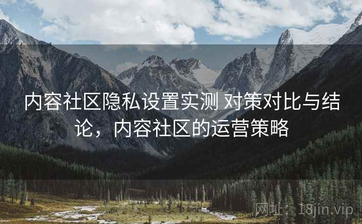 内容社区隐私设置实测 对策对比与结论，内容社区的运营策略
