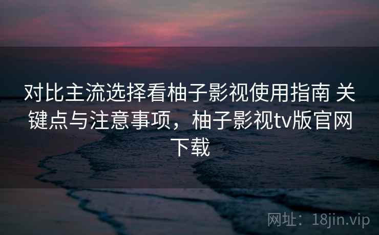 对比主流选择看柚子影视使用指南 关键点与注意事项，柚子影视tv版官网下载