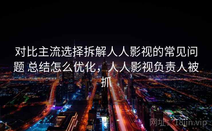 对比主流选择拆解人人影视的常见问题 总结怎么优化，人人影视负责人被抓