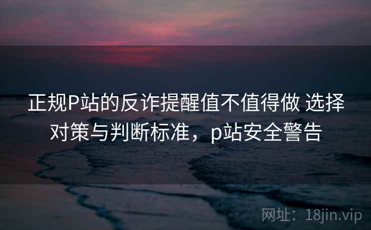 正规P站的反诈提醒值不值得做 选择对策与判断标准，p站安全警告
