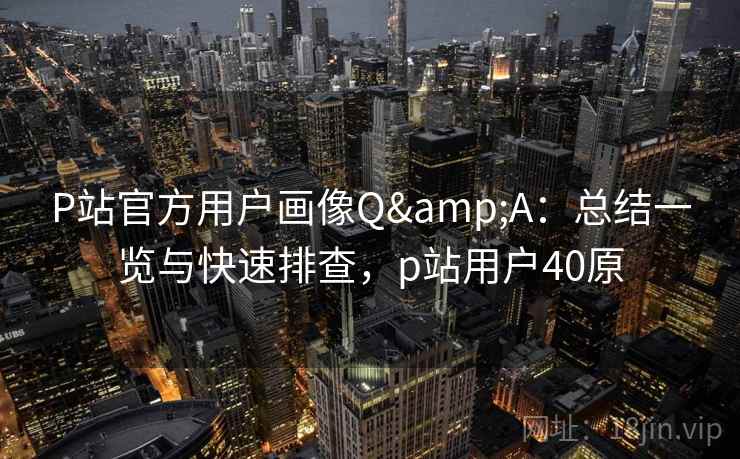 P站官方用户画像Q&A：总结一览与快速排查，p站用户40原