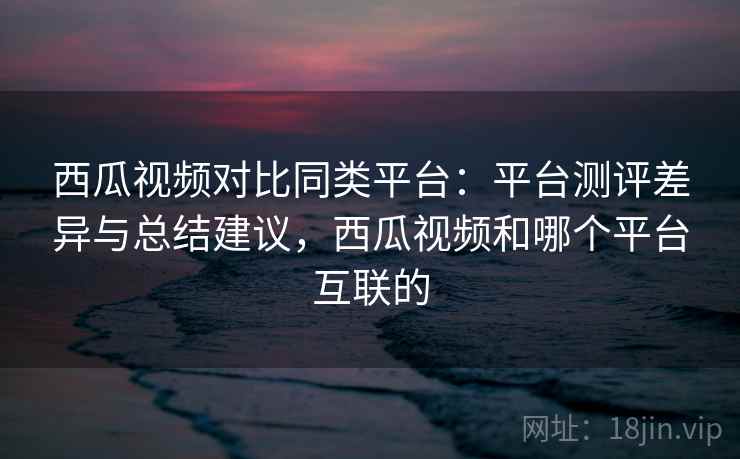 西瓜视频对比同类平台：平台测评差异与总结建议，西瓜视频和哪个平台互联的
