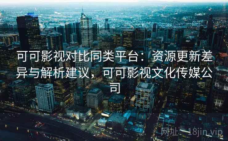 可可影视对比同类平台：资源更新差异与解析建议，可可影视文化传媒公司