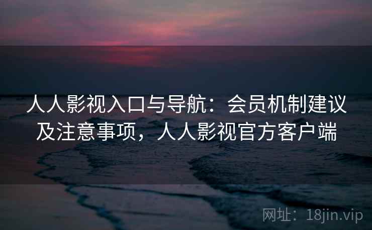 人人影视入口与导航：会员机制建议及注意事项，人人影视官方客户端