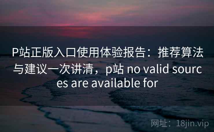 P站正版入口使用体验报告：推荐算法与建议一次讲清，p站 no valid sources are available for