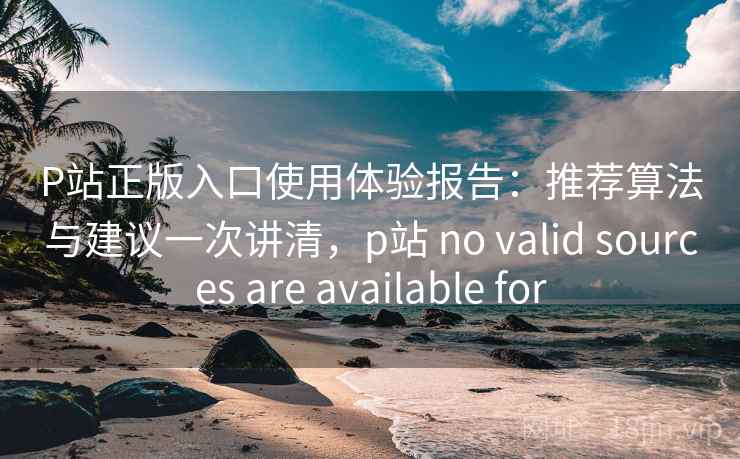 P站正版入口使用体验报告：推荐算法与建议一次讲清，p站 no valid sources are available for