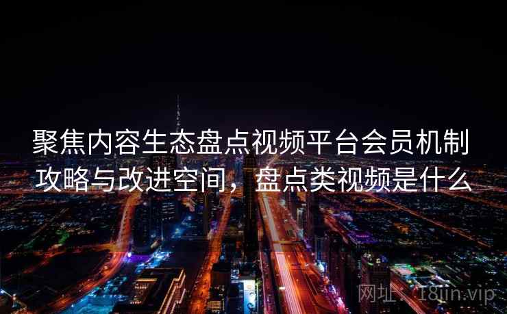 聚焦内容生态盘点视频平台会员机制 攻略与改进空间，盘点类视频是什么