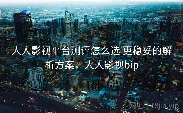 人人影视平台测评怎么选 更稳妥的解析方案，人人影视bip