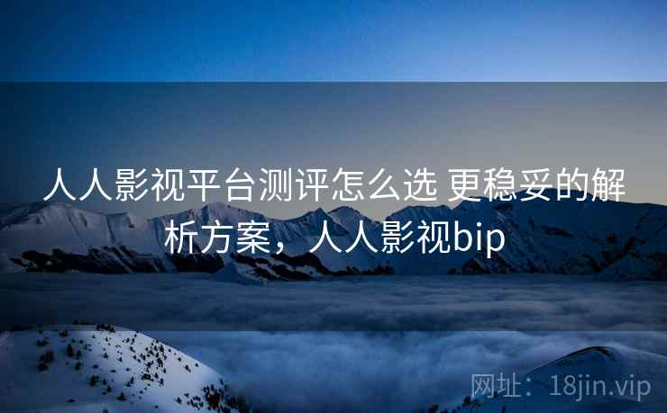 人人影视平台测评怎么选 更稳妥的解析方案，人人影视bip