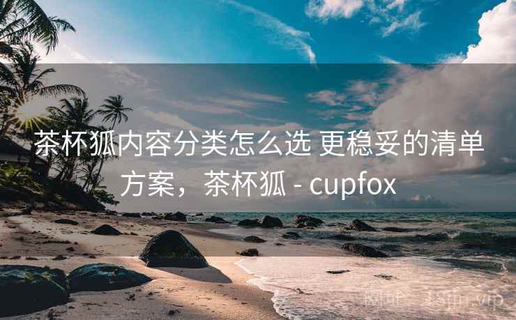 茶杯狐内容分类怎么选 更稳妥的清单方案，茶杯狐 - cupfox