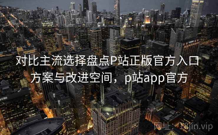对比主流选择盘点P站正版官方入口 方案与改进空间,p站app官方 对比主流选择盘点P站正版官方入口 方案与改进空间,p站app官方
