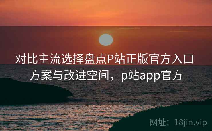 对比主流选择盘点P站正版官方入口 方案与改进空间，p站app官方