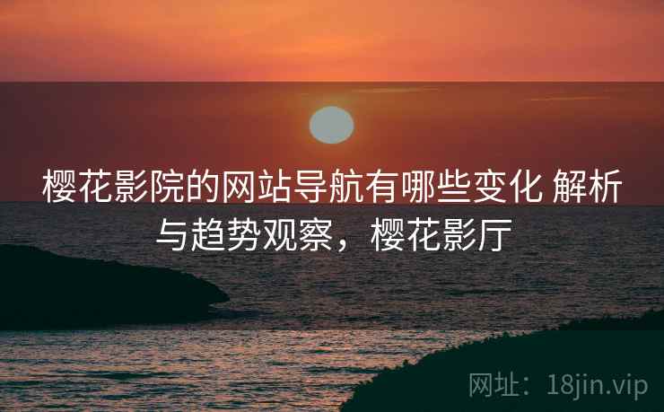 樱花影院的网站导航有哪些变化 解析与趋势观察,樱花影厅 樱花影院的网站导航有哪些变化 解析与趋势观察,樱花影厅