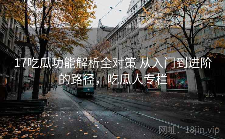 17吃瓜功能解析全对策 从入门到进阶的路径,吃瓜人专栏 17吃瓜功能解析全对策 从入门到进阶的路径,吃瓜人专栏