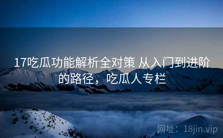 17吃瓜功能解析全对策 从入门到进阶的路径，吃瓜人专栏