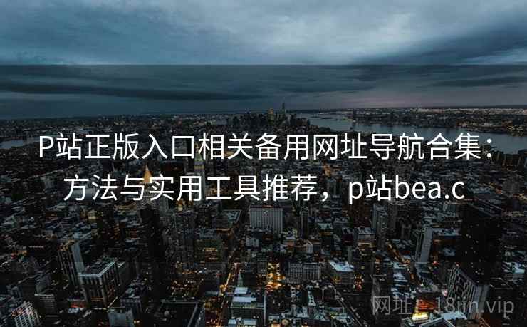 P站正版入口相关备用网址导航合集：方法与实用工具推荐，p站bea.c