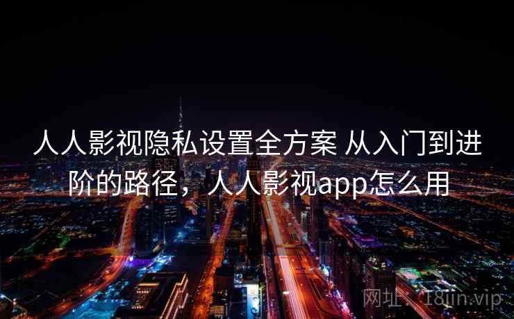 人人影视隐私设置全方案 从入门到进阶的路径，人人影视app怎么用