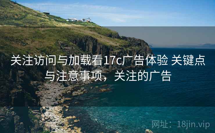 关注访问与加载看17c广告体验 关键点与注意事项，关注的广告