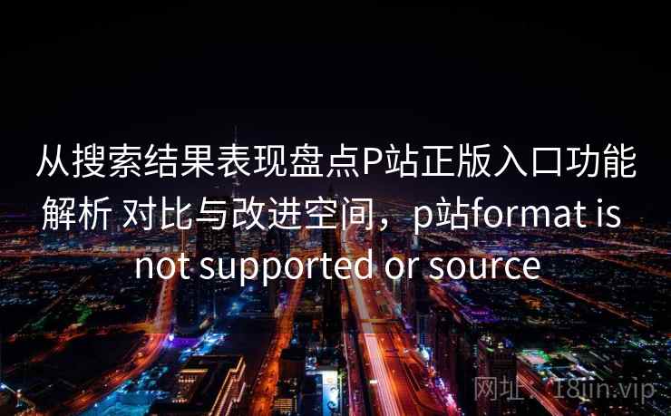 从搜索结果表现盘点P站正版入口功能解析 对比与改进空间，p站format is not supported or source