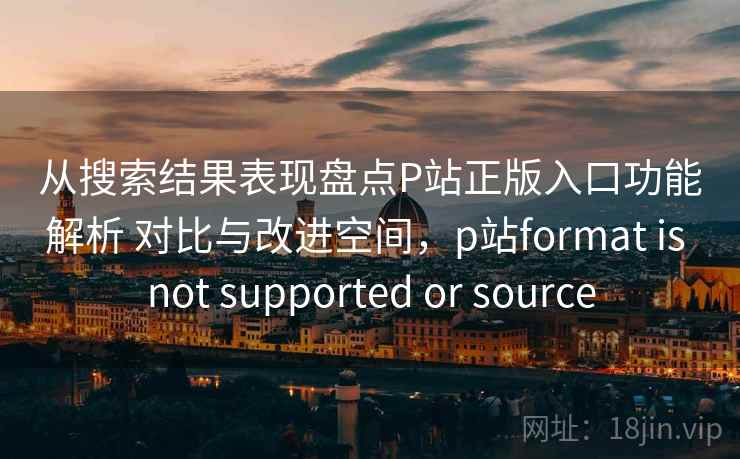 从搜索结果表现盘点P站正版入口功能解析 对比与改进空间,p站format is not supported or source 从搜索结果表现盘点P站正版入口功能解析 对比与改进空间,p站format is not supported or source