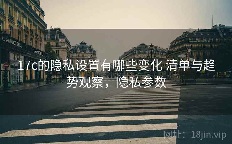 17c的隐私设置有哪些变化 清单与趋势观察,隐私参数 17c的隐私设置有哪些变化 清单与趋势观察,隐私参数