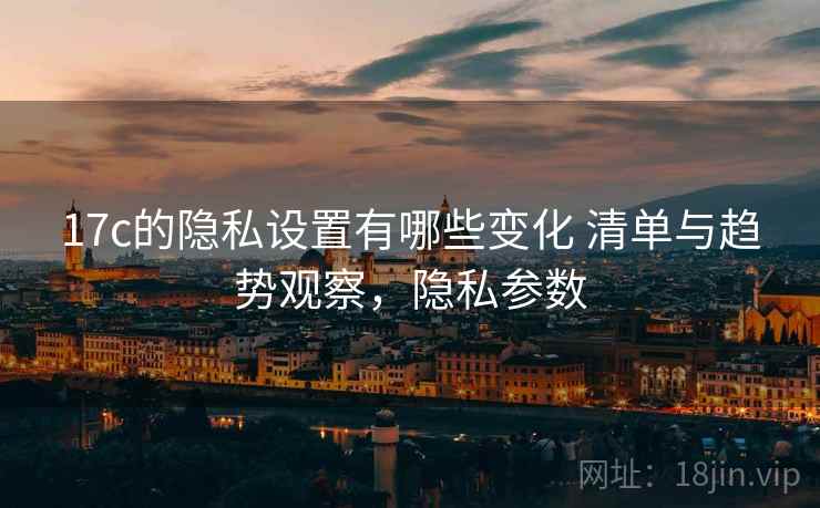 17c的隐私设置有哪些变化 清单与趋势观察，隐私参数